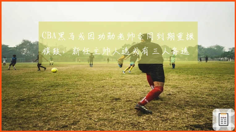 CBA黑马或因功勋老帅合同到期重振旗鼓，新任主帅人选或有三人备选，杨鸣或获青睐