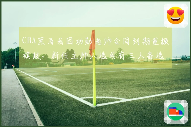 CBA黑马或因功勋老帅合同到期重振旗鼓，新任主帅人选或有三人备选，杨鸣或获青睐